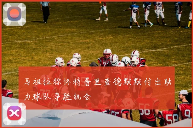 马祖拉称怀特普里查德默默付出助力球队争胜机会