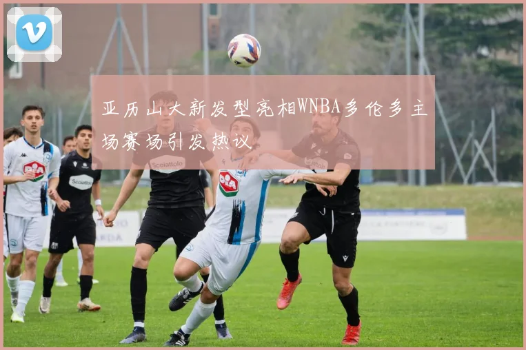 亚历山大新发型亮相WNBA多伦多主场赛场引发热议