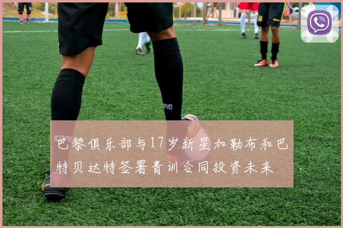 巴黎俱乐部与17岁新星加勒布和巴特贝达特签署青训合同投资未来