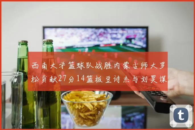 西南大学篮球队战胜内蒙古师大罗松贡献27分14篮板豆诗杰与刘昊谋表现出色