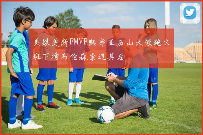美媒更新FMVP赔率亚历山大领跑文班下滑布伦森紧追其后