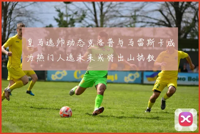 皇马选帅动态克洛普与马雷斯卡成为热门人选未来或将出山执教
