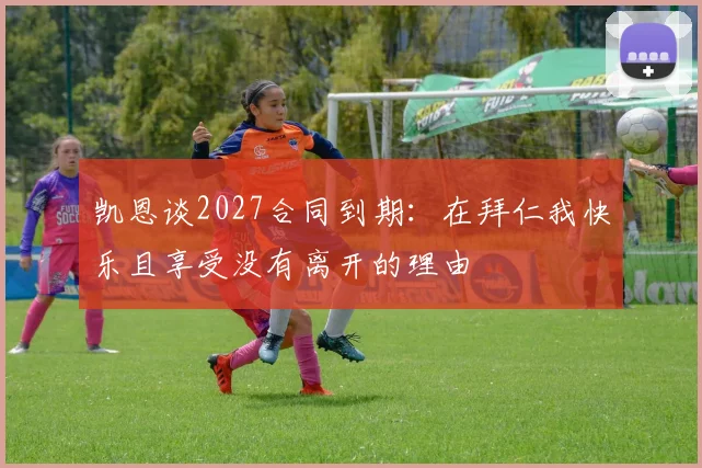 凯恩谈2027合同到期：在拜仁我快乐且享受没有离开的理由