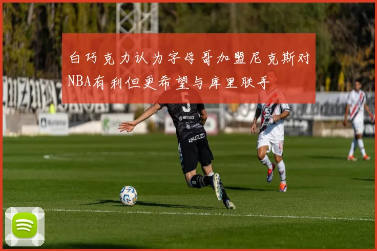 白巧克力认为字母哥加盟尼克斯对NBA有利但更希望与库里联手