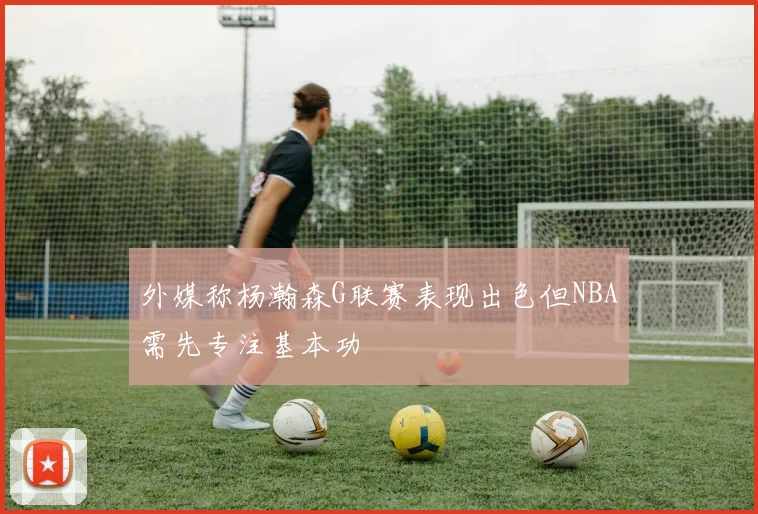 外媒称杨瀚森G联赛表现出色但NBA需先专注基本功