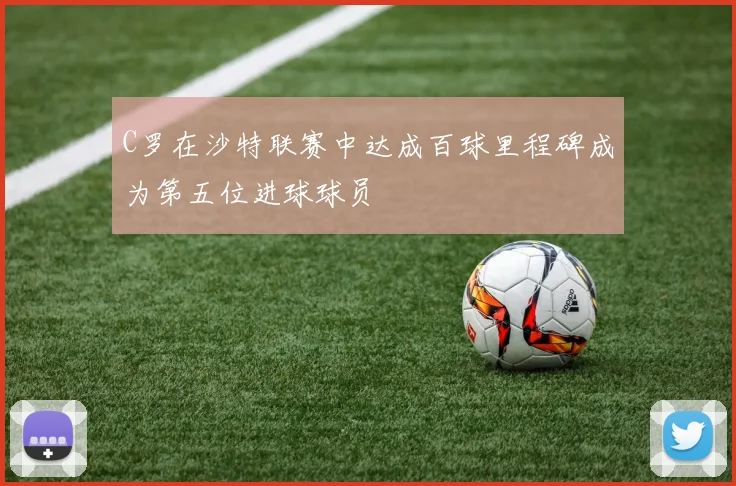 C罗在沙特联赛中达成百球里程碑成为第五位进球球员