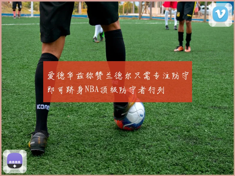爱德华兹称赞兰德尔只需专注防守即可跻身NBA顶级防守者行列