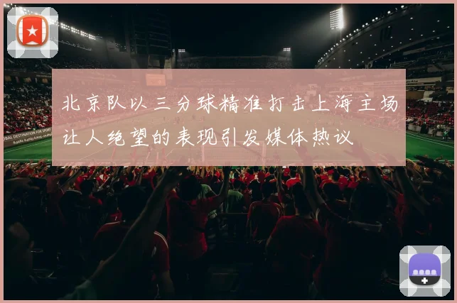 北京队以三分球精准打击上海主场让人绝望的表现引发媒体热议