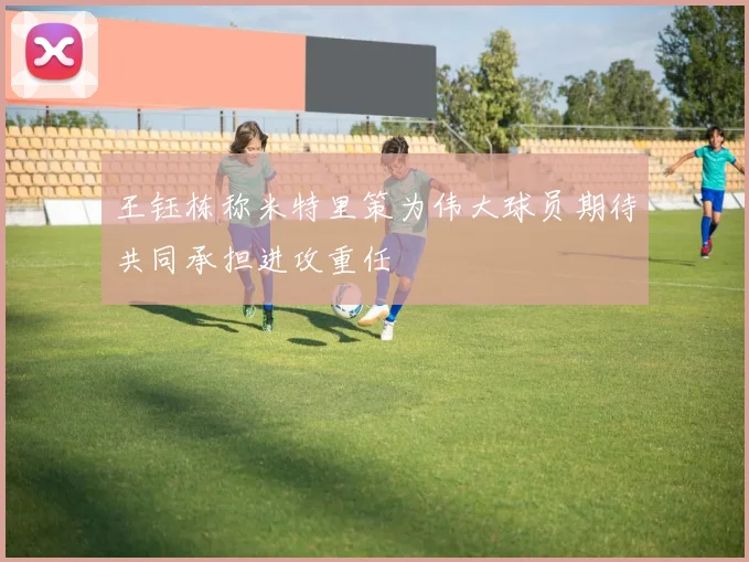 王钰栋称米特里策为伟大球员期待共同承担进攻重任