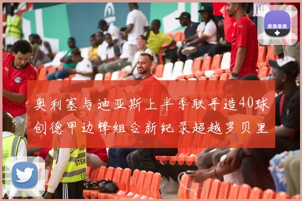 奥利塞与迪亚斯上半季联手造40球创德甲边锋组合新纪录超越罗贝里